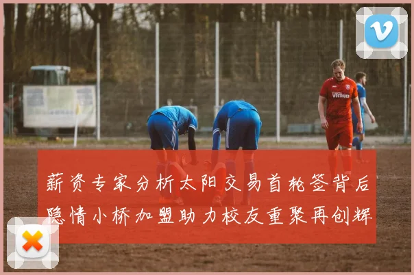 薪资专家分析太阳交易首轮签背后隐情小桥加盟助力校友重聚再创辉煌