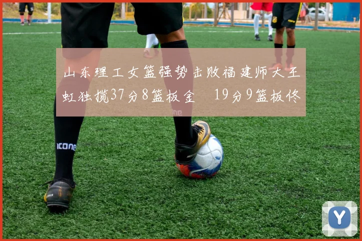 山东理工女篮强势击败福建师大王虹独揽37分8篮板金喆19分9篮板佟欣芷21分6篮板