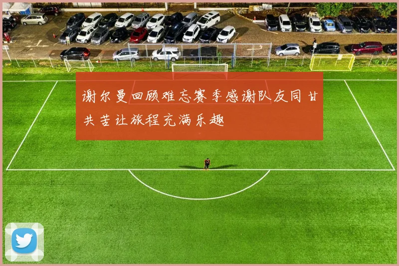 谢尔曼回顾难忘赛季感谢队友同甘共苦让旅程充满乐趣