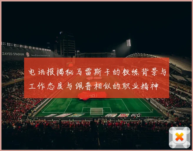 电讯报揭秘马雷斯卡的教练背景与工作态度与佩普相似的职业精神