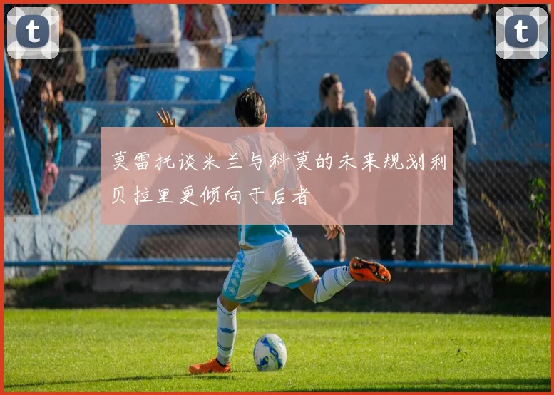 莫雷托谈米兰与科莫的未来规划利贝拉里更倾向于后者