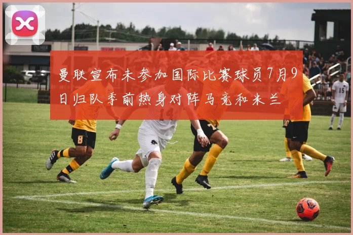曼联宣布未参加国际比赛球员7月9日归队季前热身对阵马竞和米兰