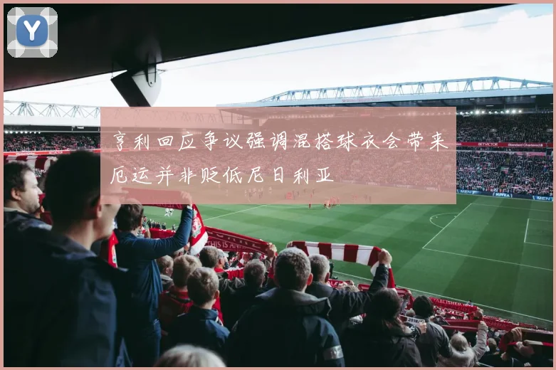 亨利回应争议强调混搭球衣会带来厄运并非贬低尼日利亚