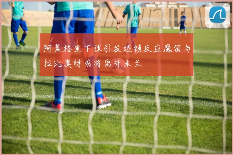 阿莱格里下课引发连锁反应魔笛与拉比奥特或将离开米兰
