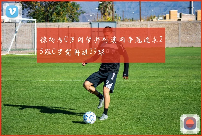 德约与C罗同梦并行澳网争冠追求25冠C罗需再进39球