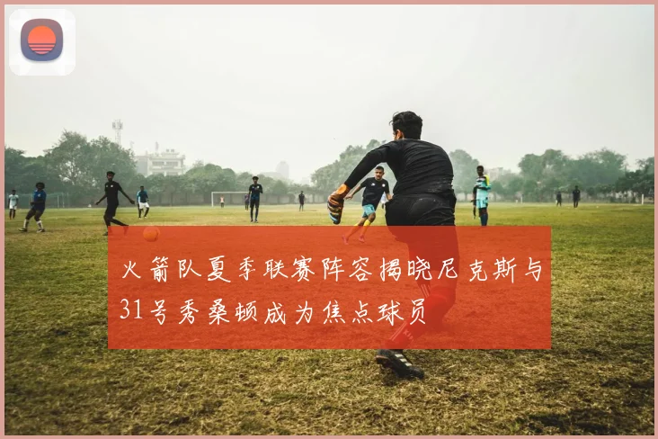 火箭队夏季联赛阵容揭晓尼克斯与31号秀桑顿成为焦点球员