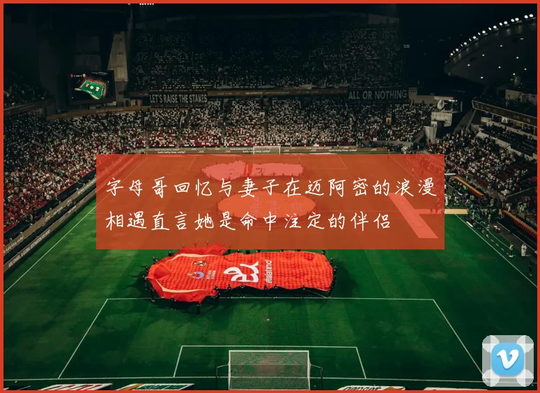 字母哥回忆与妻子在迈阿密的浪漫相遇直言她是命中注定的伴侣