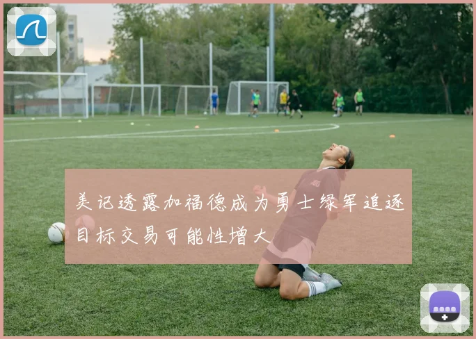 美记透露加福德成为勇士绿军追逐目标交易可能性增大