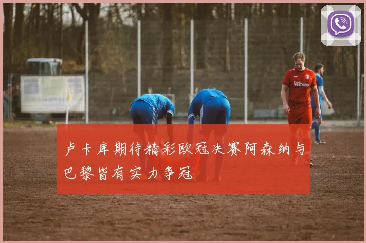卢卡库期待精彩欧冠决赛阿森纳与巴黎皆有实力争冠